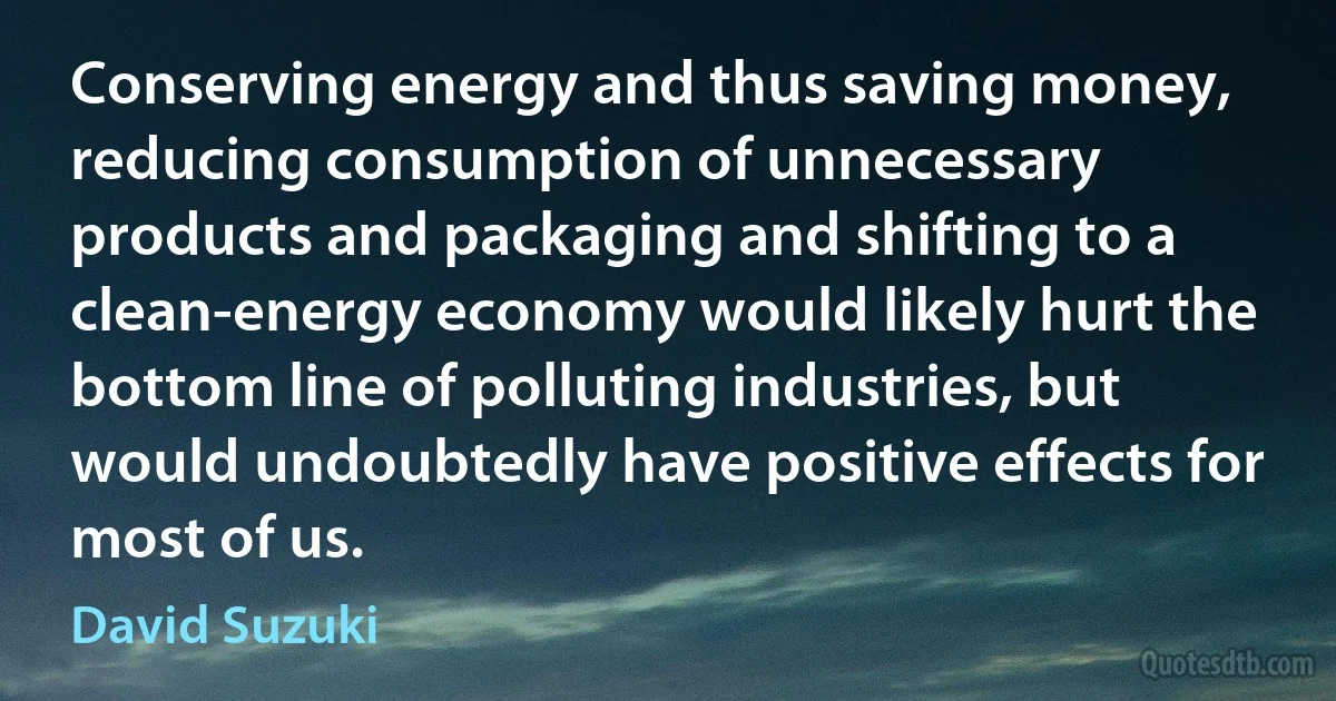 Conserving energy and thus saving money, reducing consumption of unnecessary products and packaging and shifting to a clean-energy economy would likely hurt the bottom line of polluting industries, but would undoubtedly have positive effects for most of us. (David Suzuki)