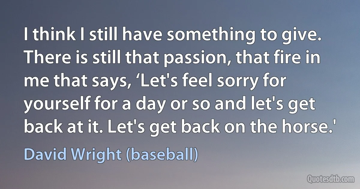 I think I still have something to give. There is still that passion, that fire in me that says, ‘Let's feel sorry for yourself for a day or so and let's get back at it. Let's get back on the horse.' (David Wright (baseball))