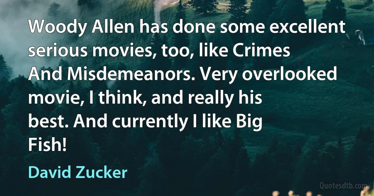 Woody Allen has done some excellent serious movies, too, like Crimes And Misdemeanors. Very overlooked movie, I think, and really his best. And currently I like Big Fish! (David Zucker)