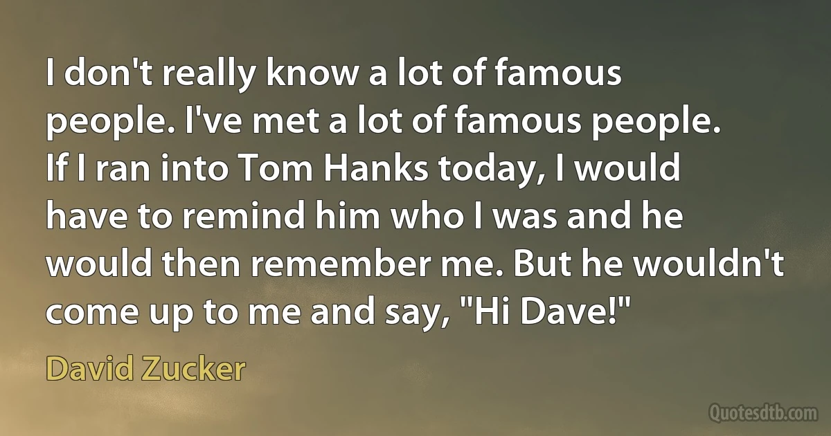 I don't really know a lot of famous people. I've met a lot of famous people. If I ran into Tom Hanks today, I would have to remind him who I was and he would then remember me. But he wouldn't come up to me and say, "Hi Dave!" (David Zucker)