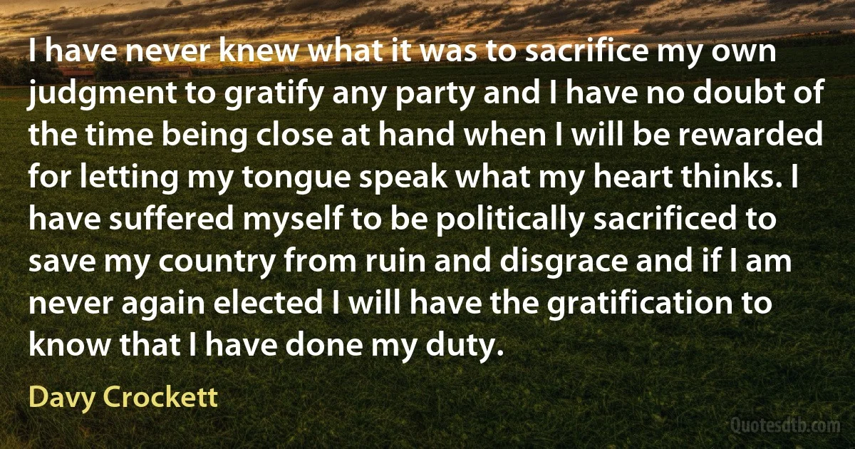 I have never knew what it was to sacrifice my own judgment to gratify any party and I have no doubt of the time being close at hand when I will be rewarded for letting my tongue speak what my heart thinks. I have suffered myself to be politically sacrificed to save my country from ruin and disgrace and if I am never again elected I will have the gratification to know that I have done my duty. (Davy Crockett)