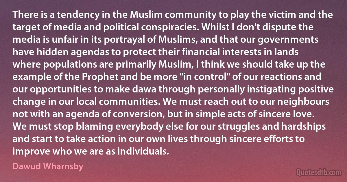 There is a tendency in the Muslim community to play the victim and the target of media and political conspiracies. Whilst I don't dispute the media is unfair in its portrayal of Muslims, and that our governments have hidden agendas to protect their financial interests in lands where populations are primarily Muslim, I think we should take up the example of the Prophet and be more "in control" of our reactions and our opportunities to make dawa through personally instigating positive change in our local communities. We must reach out to our neighbours not with an agenda of conversion, but in simple acts of sincere love. We must stop blaming everybody else for our struggles and hardships and start to take action in our own lives through sincere efforts to improve who we are as individuals. (Dawud Wharnsby)