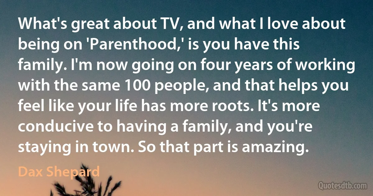 What's great about TV, and what I love about being on 'Parenthood,' is you have this family. I'm now going on four years of working with the same 100 people, and that helps you feel like your life has more roots. It's more conducive to having a family, and you're staying in town. So that part is amazing. (Dax Shepard)