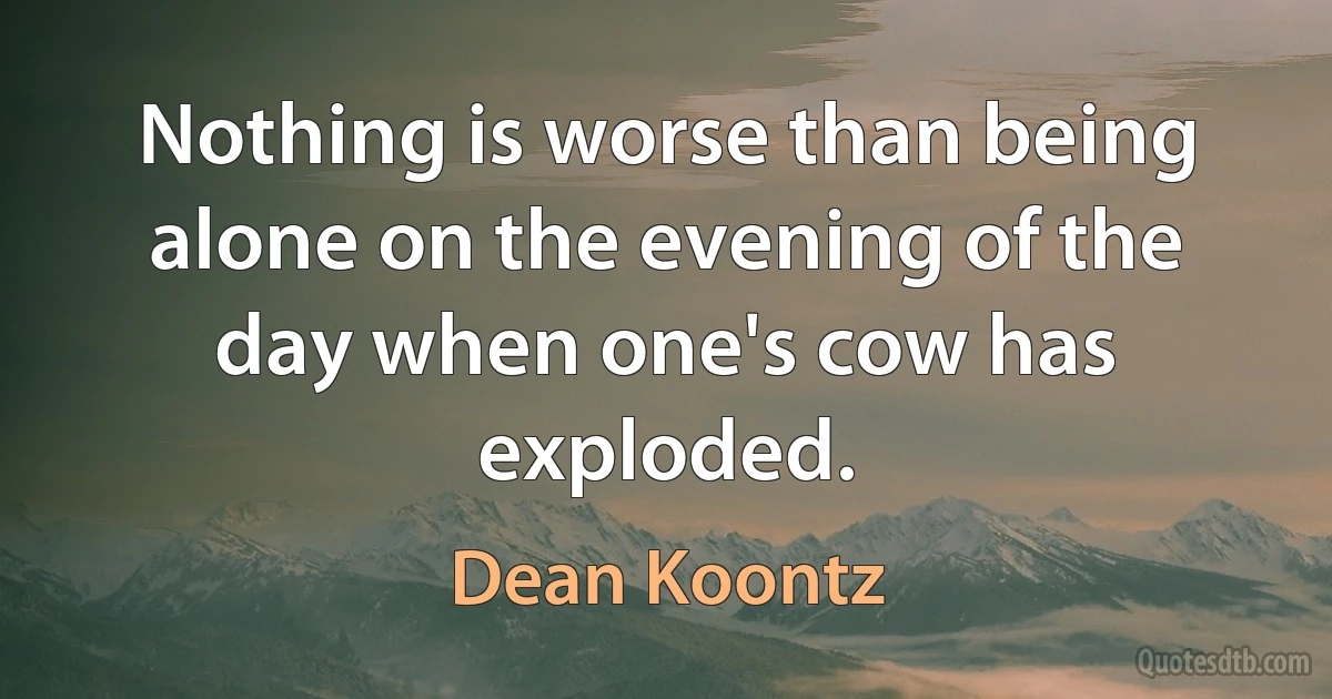 Nothing is worse than being alone on the evening of the day when one's cow has exploded. (Dean Koontz)