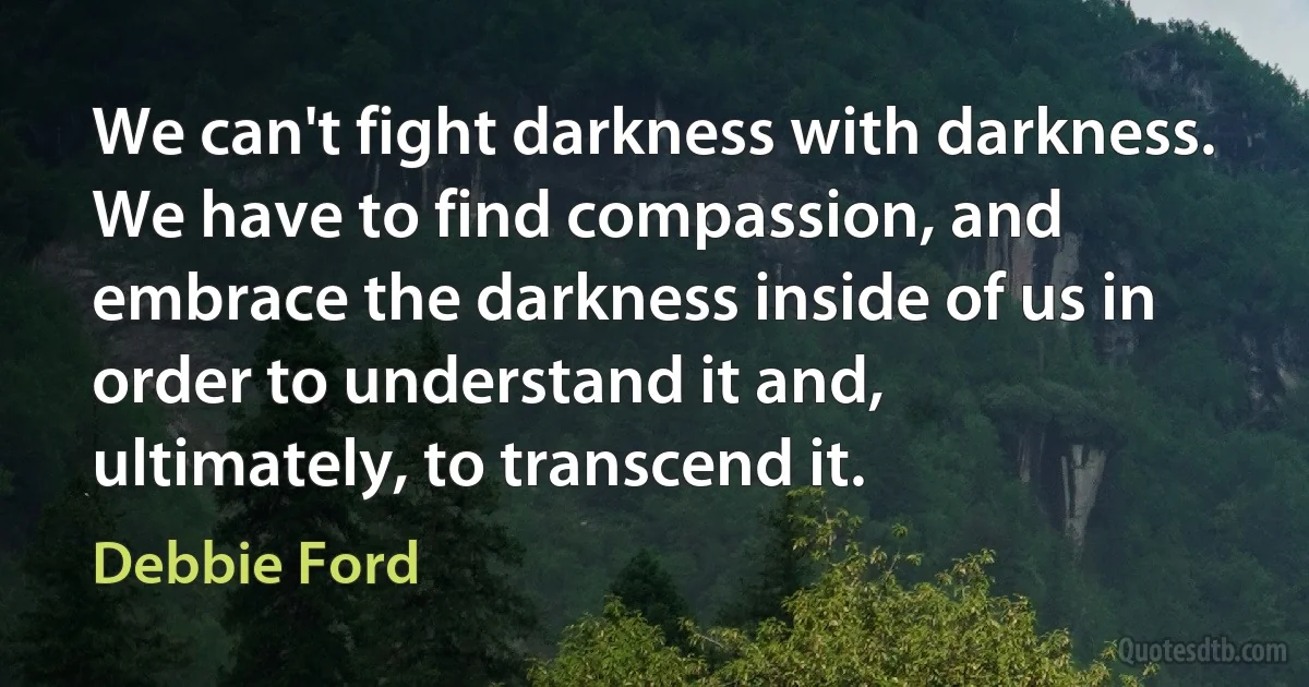 We can't fight darkness with darkness. We have to find compassion, and embrace the darkness inside of us in order to understand it and, ultimately, to transcend it. (Debbie Ford)