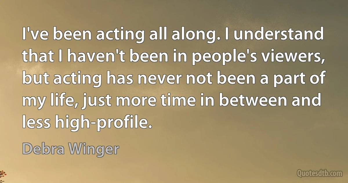 I've been acting all along. I understand that I haven't been in people's viewers, but acting has never not been a part of my life, just more time in between and less high-profile. (Debra Winger)