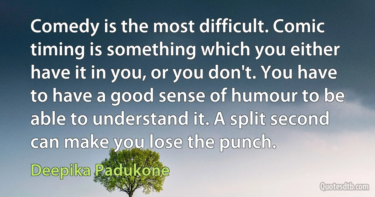 Comedy is the most difficult. Comic timing is something which you either have it in you, or you don't. You have to have a good sense of humour to be able to understand it. A split second can make you lose the punch. (Deepika Padukone)