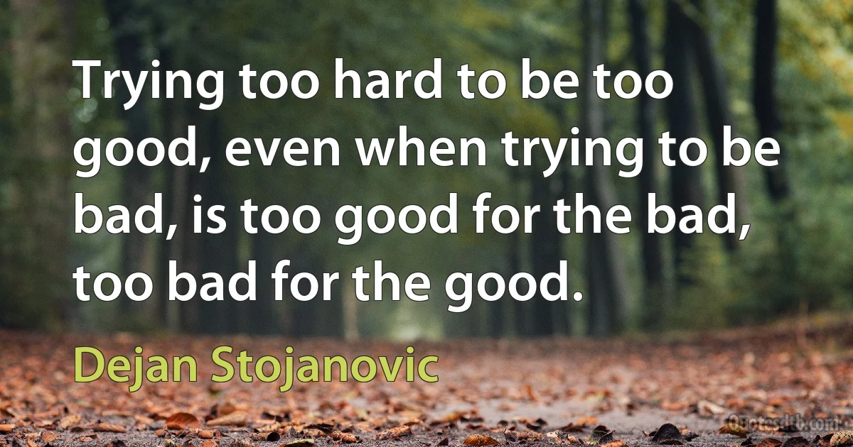 Trying too hard to be too good, even when trying to be bad, is too good for the bad, too bad for the good. (Dejan Stojanovic)