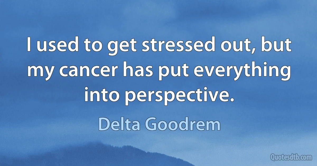 I used to get stressed out, but my cancer has put everything into perspective. (Delta Goodrem)