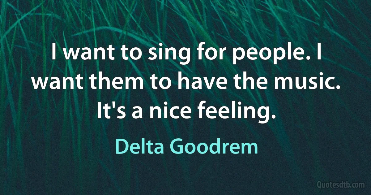 I want to sing for people. I want them to have the music. It's a nice feeling. (Delta Goodrem)