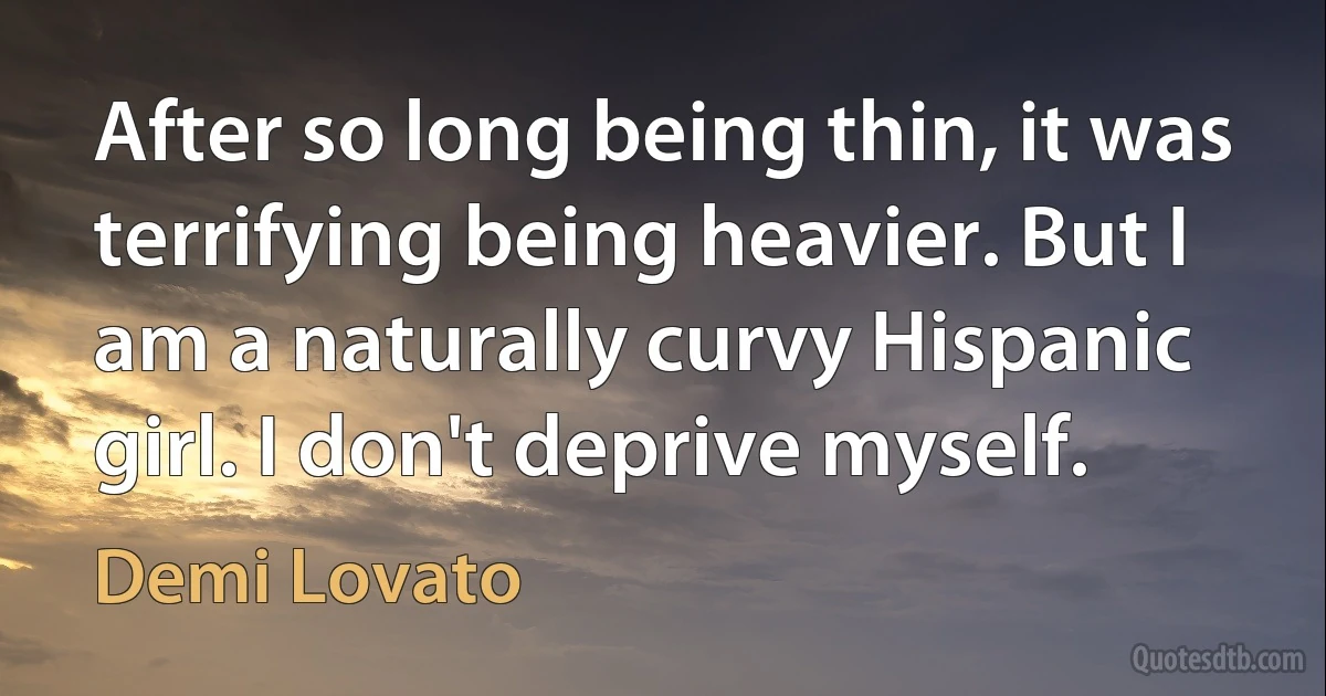 After so long being thin, it was terrifying being heavier. But I am a naturally curvy Hispanic girl. I don't deprive myself. (Demi Lovato)