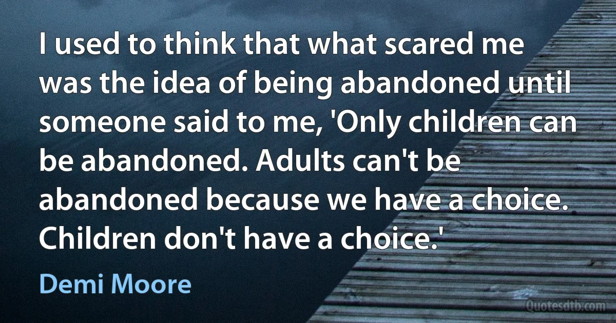 I used to think that what scared me was the idea of being abandoned until someone said to me, 'Only children can be abandoned. Adults can't be abandoned because we have a choice. Children don't have a choice.' (Demi Moore)