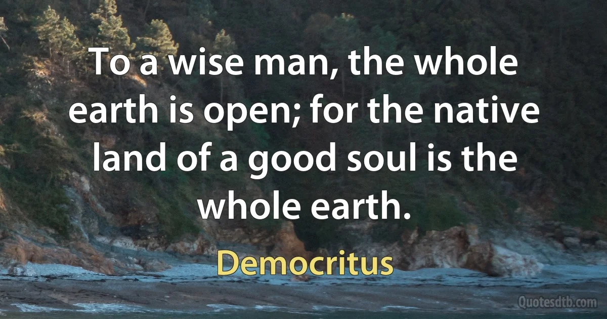 To a wise man, the whole earth is open; for the native land of a good soul is the whole earth. (Democritus)