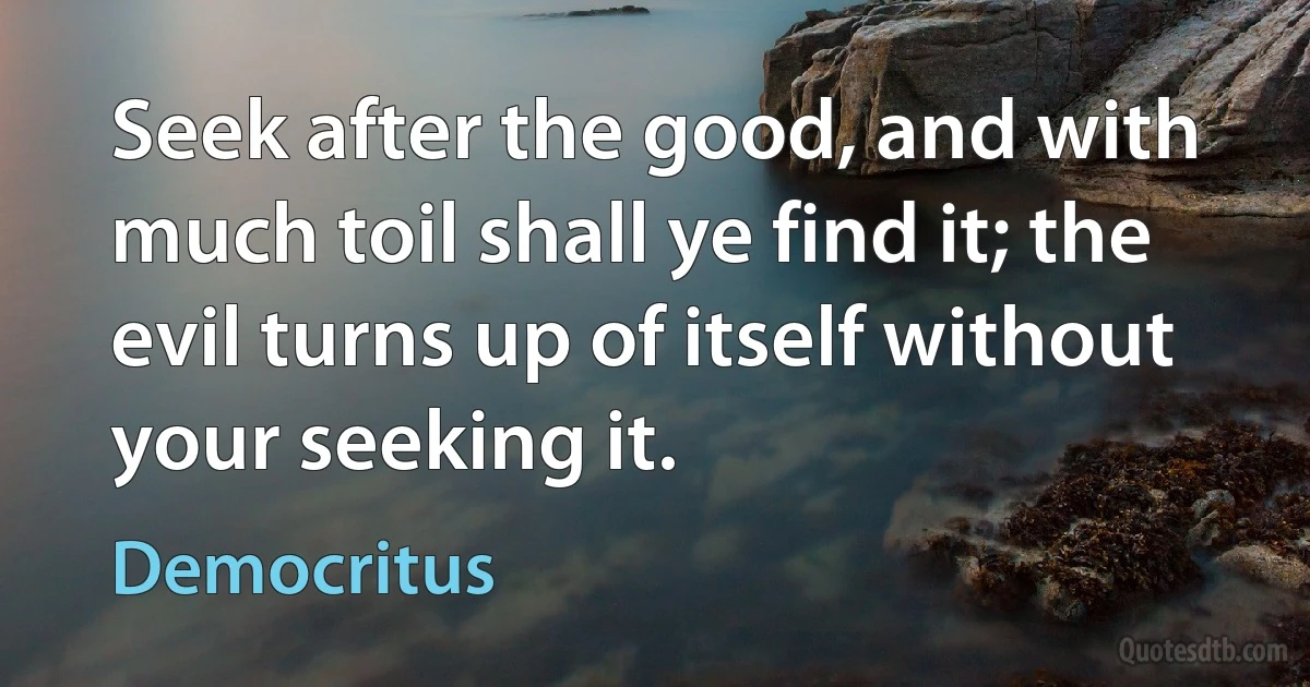 Seek after the good, and with much toil shall ye find it; the evil turns up of itself without your seeking it. (Democritus)