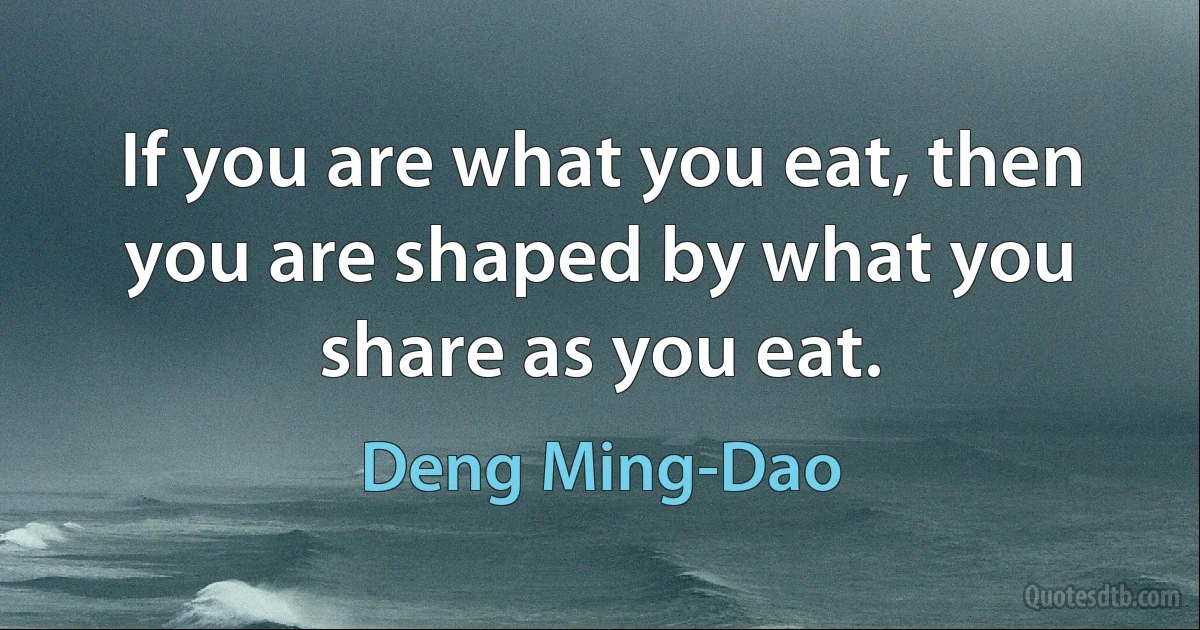 If you are what you eat, then you are shaped by what you share as you eat. (Deng Ming-Dao)