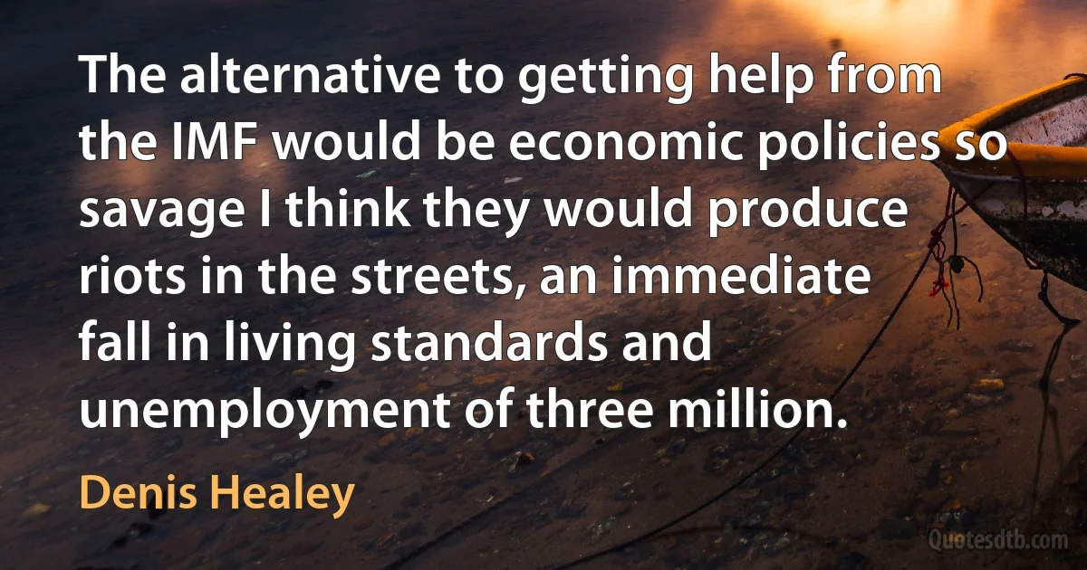 The alternative to getting help from the IMF would be economic policies so savage I think they would produce riots in the streets, an immediate fall in living standards and unemployment of three million. (Denis Healey)