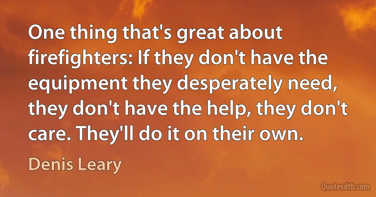 One thing that's great about firefighters: If they don't have the equipment they desperately need, they don't have the help, they don't care. They'll do it on their own. (Denis Leary)