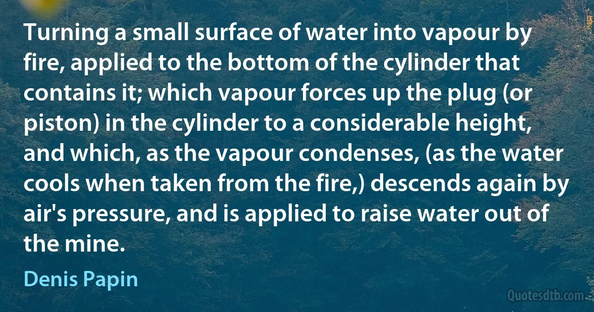 Turning a small surface of water into vapour by fire, applied to the bottom of the cylinder that contains it; which vapour forces up the plug (or piston) in the cylinder to a considerable height, and which, as the vapour condenses, (as the water cools when taken from the fire,) descends again by air's pressure, and is applied to raise water out of the mine. (Denis Papin)