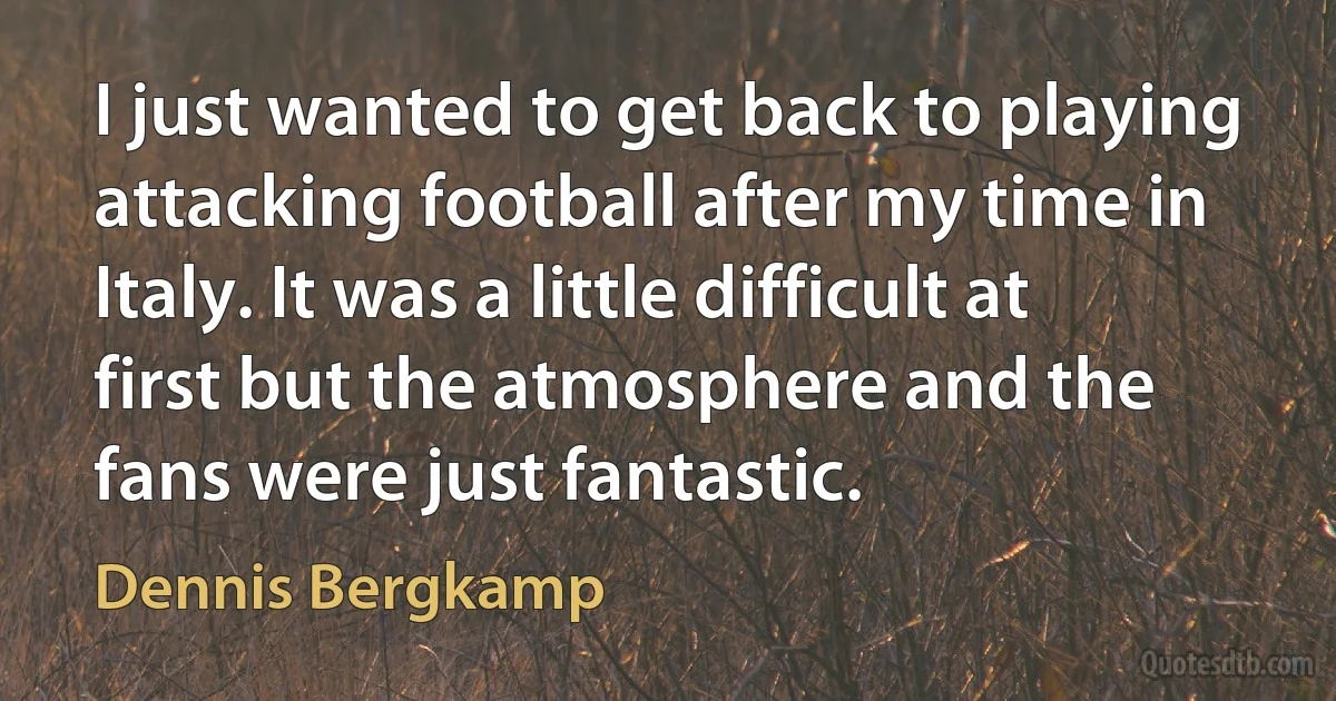 I just wanted to get back to playing attacking football after my time in Italy. It was a little difficult at first but the atmosphere and the fans were just fantastic. (Dennis Bergkamp)