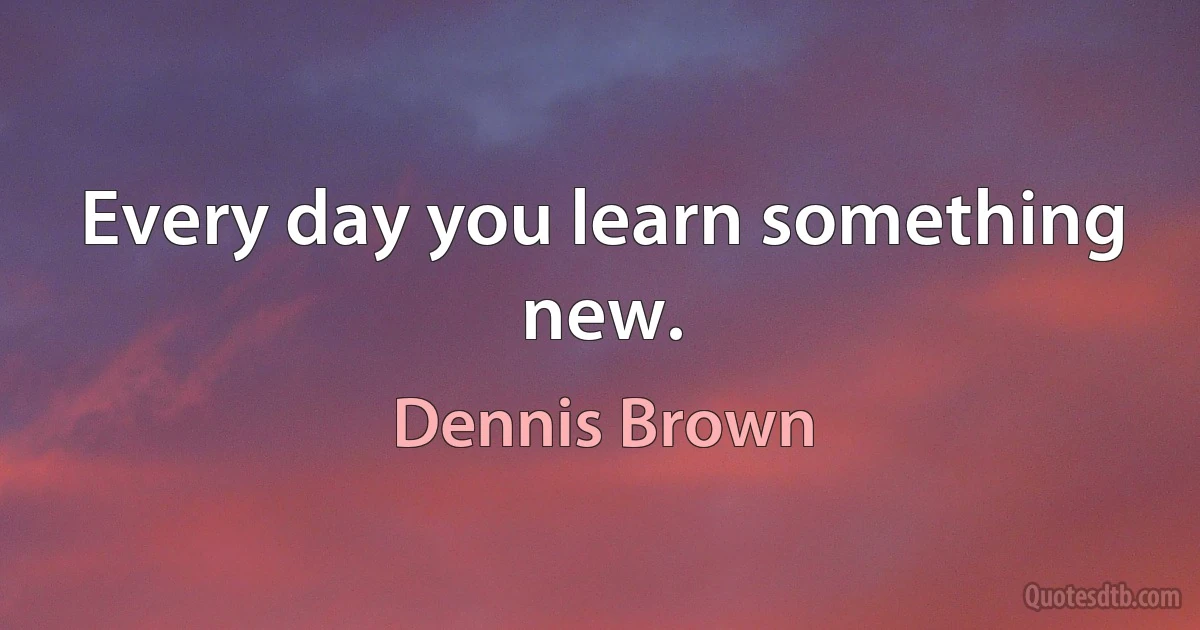 Every day you learn something new. (Dennis Brown)