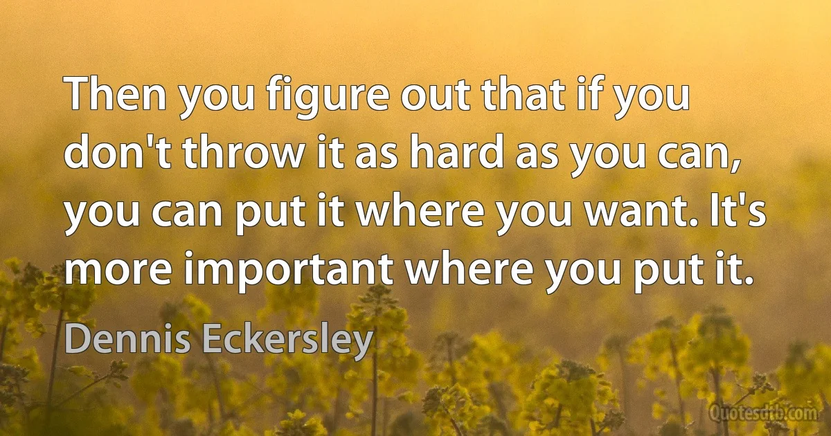 Then you figure out that if you don't throw it as hard as you can, you can put it where you want. It's more important where you put it. (Dennis Eckersley)