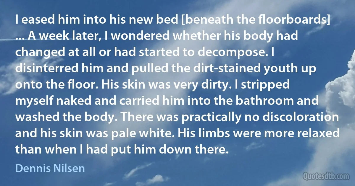 I eased him into his new bed [beneath the floorboards] ... A week later, I wondered whether his body had changed at all or had started to decompose. I disinterred him and pulled the dirt-stained youth up onto the floor. His skin was very dirty. I stripped myself naked and carried him into the bathroom and washed the body. There was practically no discoloration and his skin was pale white. His limbs were more relaxed than when I had put him down there. (Dennis Nilsen)