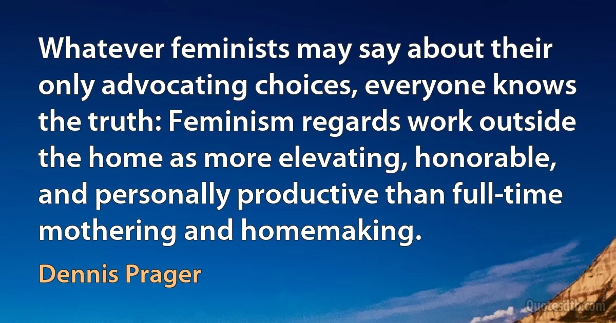 Whatever feminists may say about their only advocating choices, everyone knows the truth: Feminism regards work outside the home as more elevating, honorable, and personally productive than full-time mothering and homemaking. (Dennis Prager)