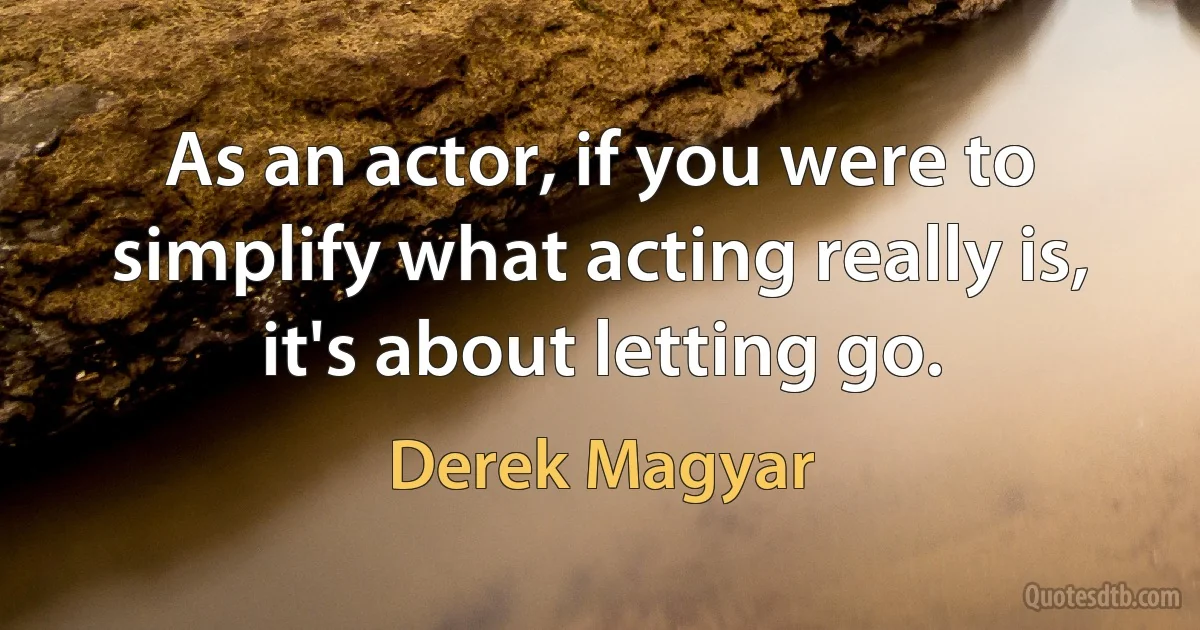 As an actor, if you were to simplify what acting really is, it's about letting go. (Derek Magyar)