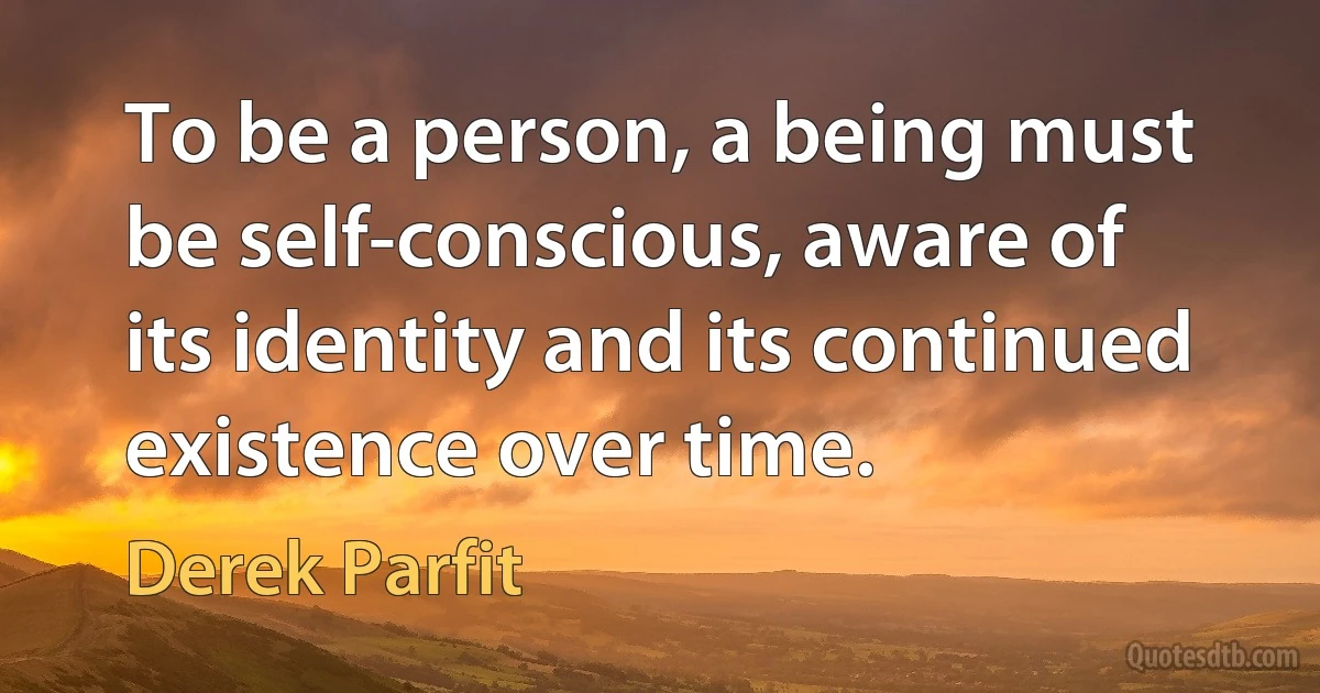 To be a person, a being must be self-conscious, aware of its identity and its continued existence over time. (Derek Parfit)