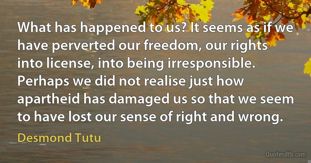 What has happened to us? It seems as if we have perverted our freedom, our rights into license, into being irresponsible. Perhaps we did not realise just how apartheid has damaged us so that we seem to have lost our sense of right and wrong. (Desmond Tutu)