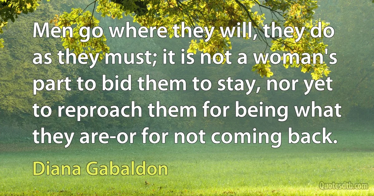 Men go where they will, they do as they must; it is not a woman's part to bid them to stay, nor yet to reproach them for being what they are-or for not coming back. (Diana Gabaldon)