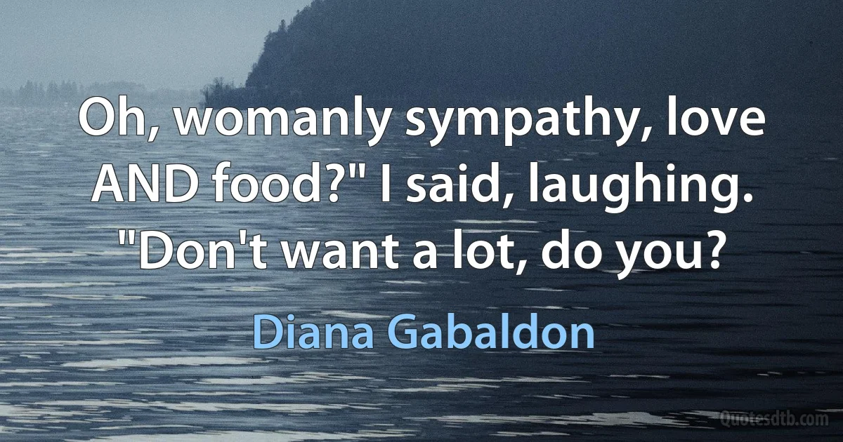 Oh, womanly sympathy, love AND food?" I said, laughing. "Don't want a lot, do you? (Diana Gabaldon)