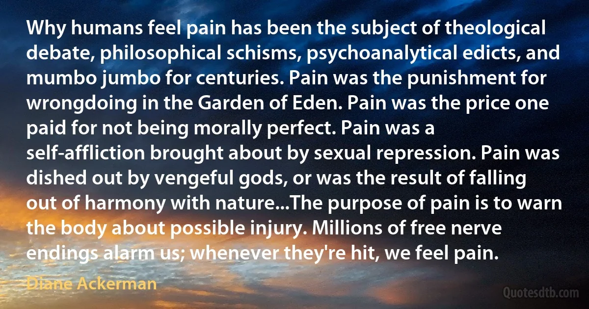 Why humans feel pain has been the subject of theological debate, philosophical schisms, psychoanalytical edicts, and mumbo jumbo for centuries. Pain was the punishment for wrongdoing in the Garden of Eden. Pain was the price one paid for not being morally perfect. Pain was a self-affliction brought about by sexual repression. Pain was dished out by vengeful gods, or was the result of falling out of harmony with nature...The purpose of pain is to warn the body about possible injury. Millions of free nerve endings alarm us; whenever they're hit, we feel pain. (Diane Ackerman)