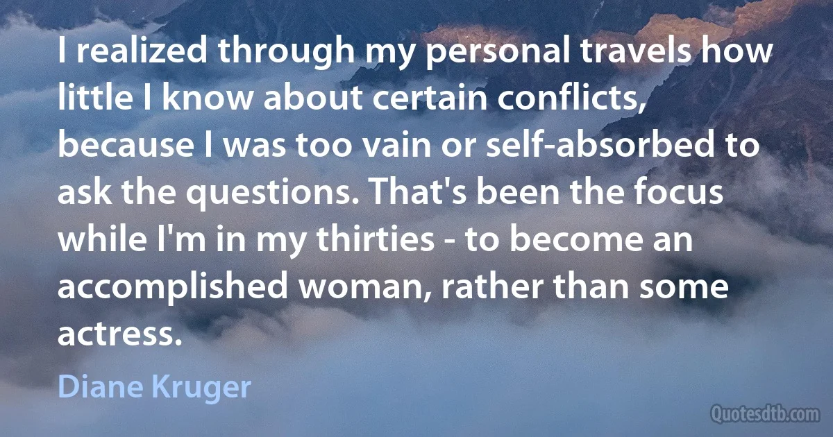 I realized through my personal travels how little I know about certain conflicts, because I was too vain or self-absorbed to ask the questions. That's been the focus while I'm in my thirties - to become an accomplished woman, rather than some actress. (Diane Kruger)