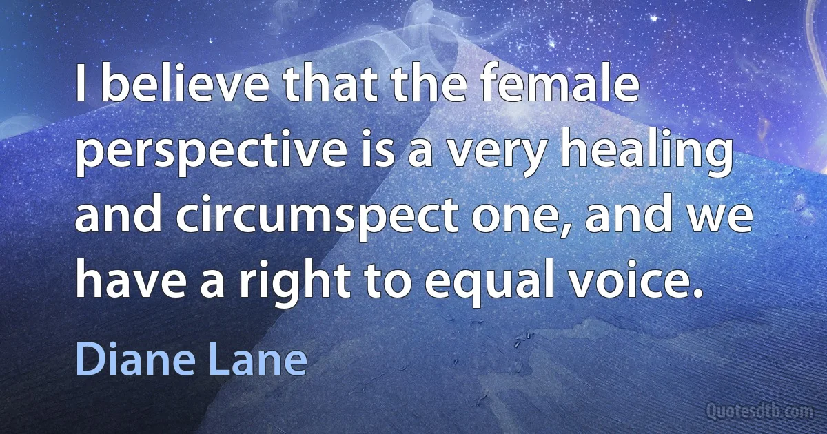 I believe that the female perspective is a very healing and circumspect one, and we have a right to equal voice. (Diane Lane)