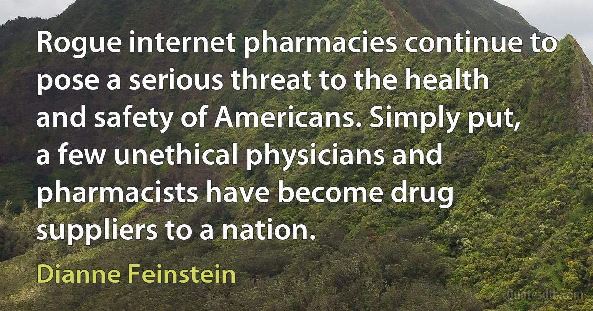 Rogue internet pharmacies continue to pose a serious threat to the health and safety of Americans. Simply put, a few unethical physicians and pharmacists have become drug suppliers to a nation. (Dianne Feinstein)