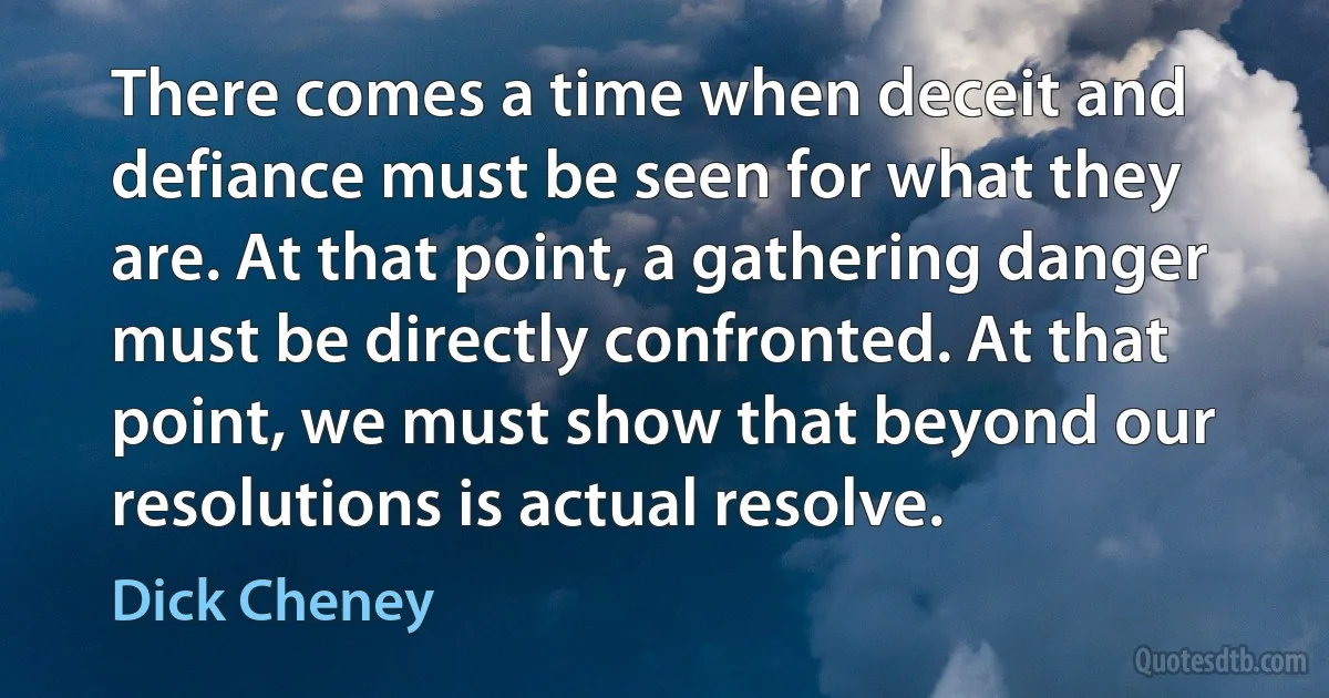 There comes a time when deceit and defiance must be seen for what they are. At that point, a gathering danger must be directly confronted. At that point, we must show that beyond our resolutions is actual resolve. (Dick Cheney)