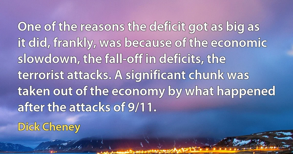 One of the reasons the deficit got as big as it did, frankly, was because of the economic slowdown, the fall-off in deficits, the terrorist attacks. A significant chunk was taken out of the economy by what happened after the attacks of 9/11. (Dick Cheney)