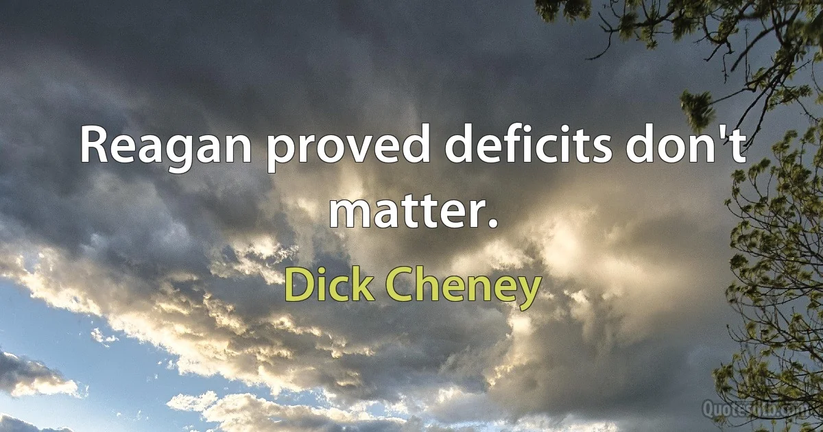 Reagan proved deficits don't matter. (Dick Cheney)