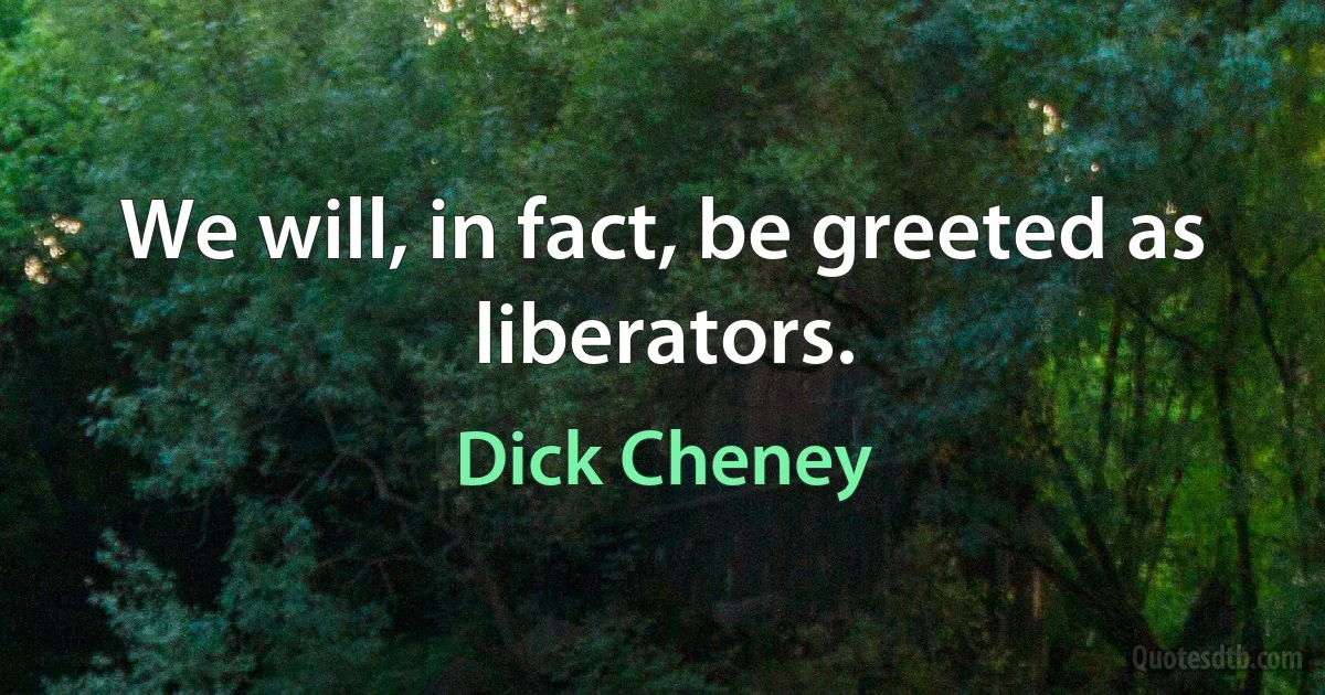 We will, in fact, be greeted as liberators. (Dick Cheney)