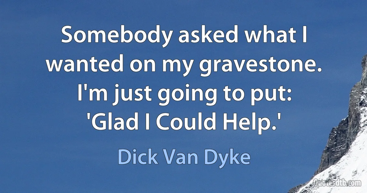 Somebody asked what I wanted on my gravestone. I'm just going to put: 'Glad I Could Help.' (Dick Van Dyke)