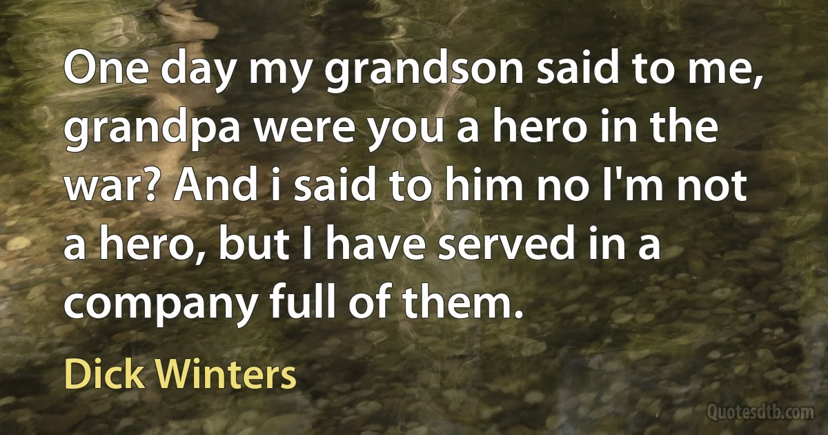 One day my grandson said to me, grandpa were you a hero in the war? And i said to him no I'm not a hero, but I have served in a company full of them. (Dick Winters)