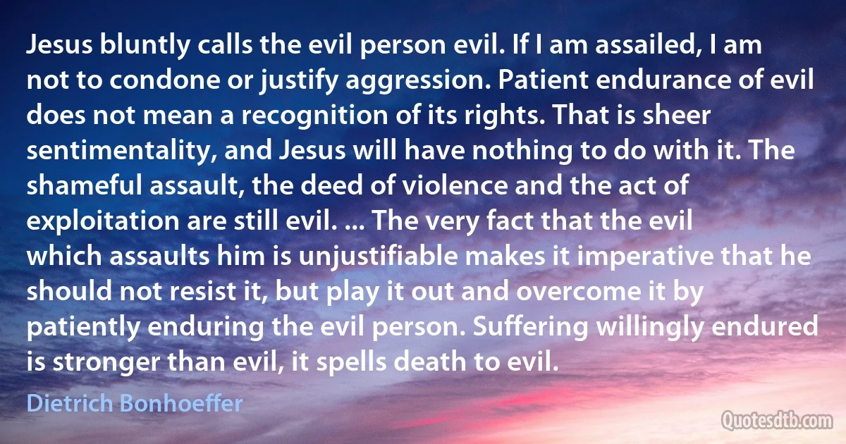 Jesus bluntly calls the evil person evil. If I am assailed, I am not to condone or justify aggression. Patient endurance of evil does not mean a recognition of its rights. That is sheer sentimentality, and Jesus will have nothing to do with it. The shameful assault, the deed of violence and the act of exploitation are still evil. ... The very fact that the evil which assaults him is unjustifiable makes it imperative that he should not resist it, but play it out and overcome it by patiently enduring the evil person. Suffering willingly endured is stronger than evil, it spells death to evil. (Dietrich Bonhoeffer)