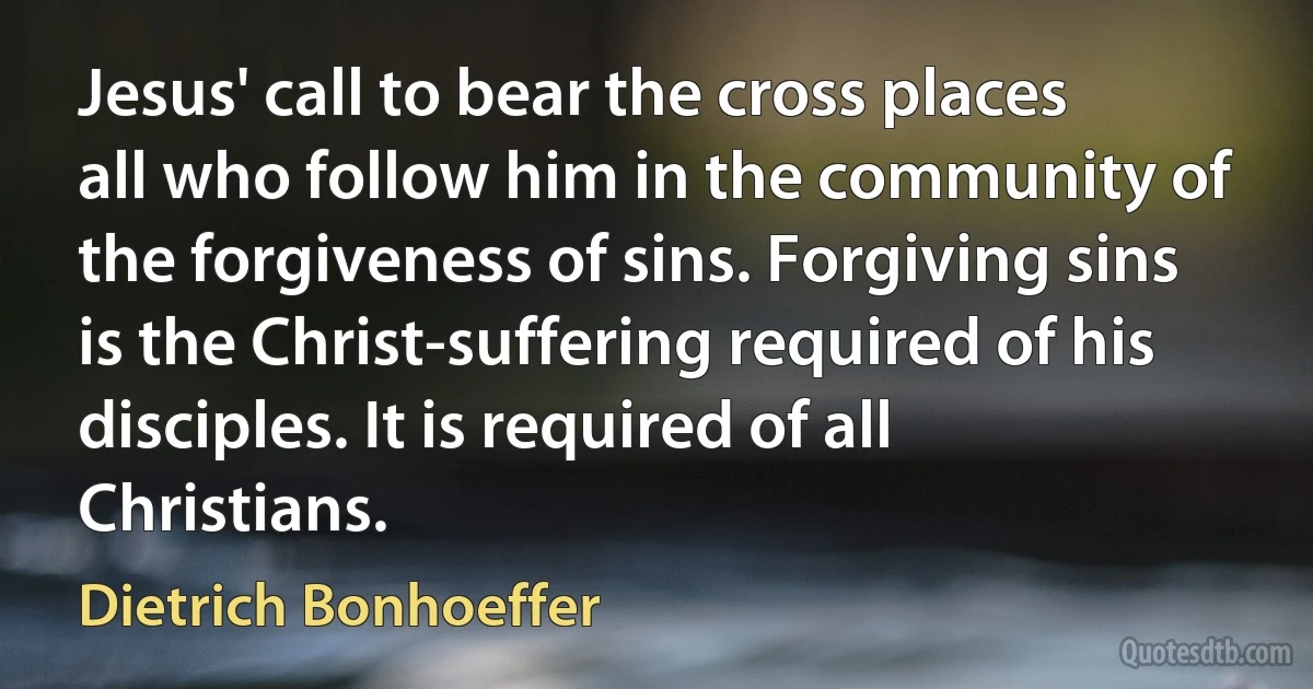 Jesus' call to bear the cross places all who follow him in the community of the forgiveness of sins. Forgiving sins is the Christ-suffering required of his disciples. It is required of all Christians. (Dietrich Bonhoeffer)