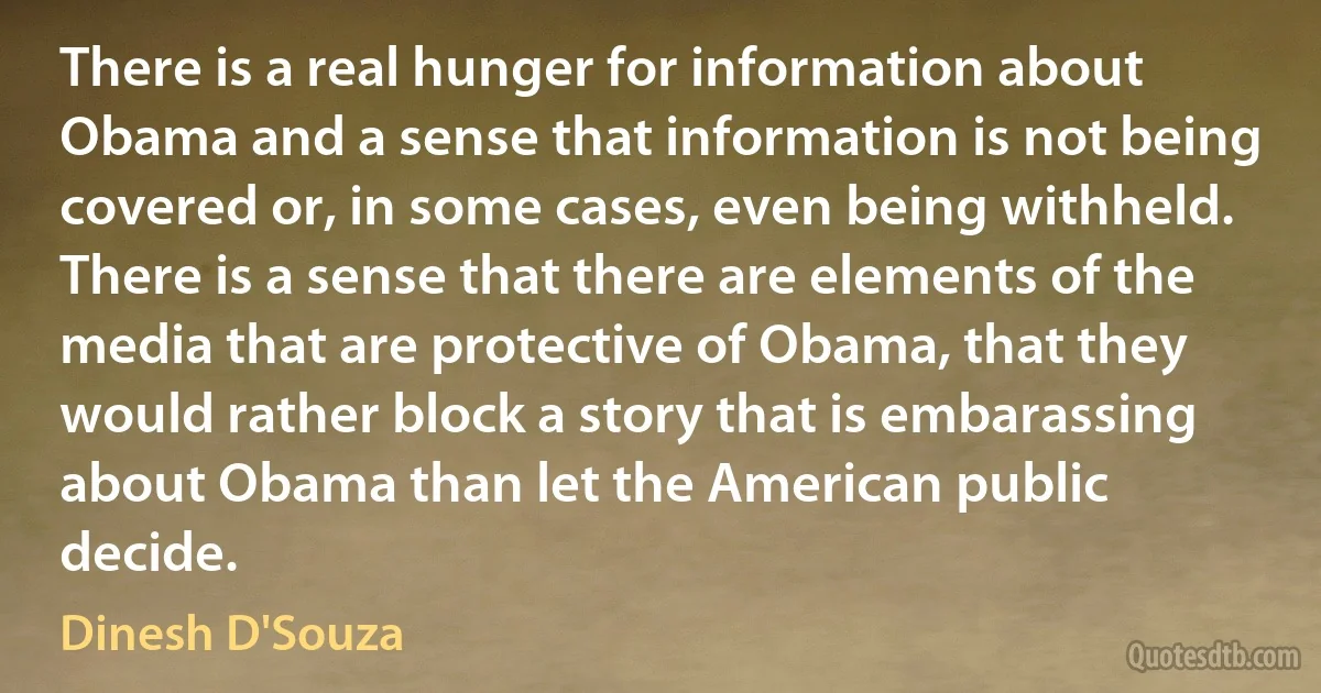 There is a real hunger for information about Obama and a sense that information is not being covered or, in some cases, even being withheld. There is a sense that there are elements of the media that are protective of Obama, that they would rather block a story that is embarassing about Obama than let the American public decide. (Dinesh D'Souza)