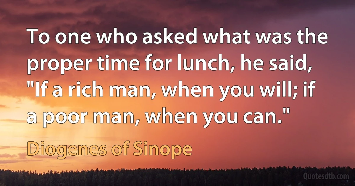 To one who asked what was the proper time for lunch, he said, "If a rich man, when you will; if a poor man, when you can." (Diogenes of Sinope)