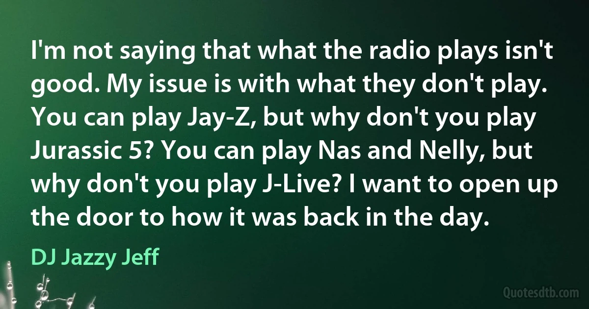 I'm not saying that what the radio plays isn't good. My issue is with what they don't play. You can play Jay-Z, but why don't you play Jurassic 5? You can play Nas and Nelly, but why don't you play J-Live? I want to open up the door to how it was back in the day. (DJ Jazzy Jeff)