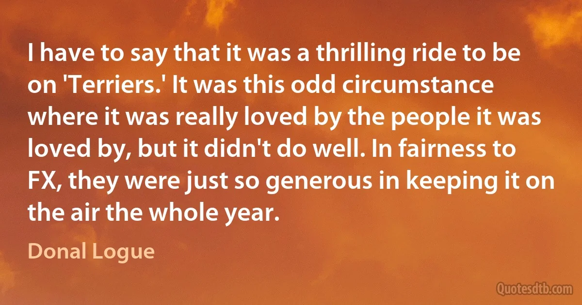 I have to say that it was a thrilling ride to be on 'Terriers.' It was this odd circumstance where it was really loved by the people it was loved by, but it didn't do well. In fairness to FX, they were just so generous in keeping it on the air the whole year. (Donal Logue)