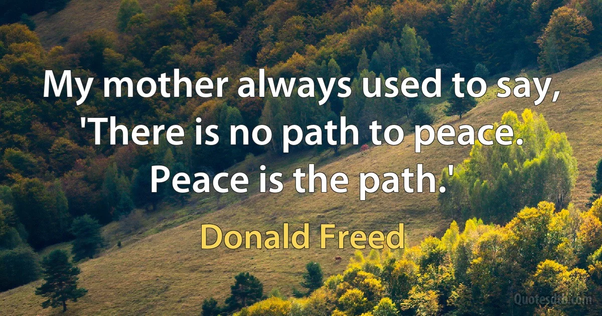 My mother always used to say, 'There is no path to peace. Peace is the path.' (Donald Freed)