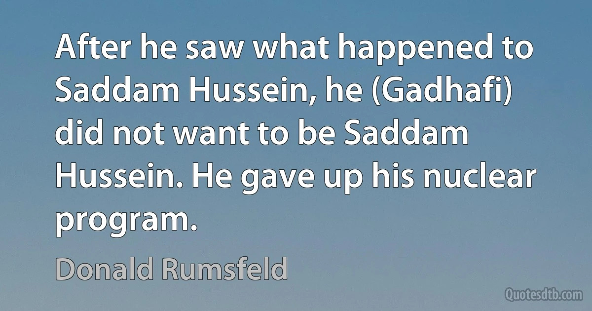 After he saw what happened to Saddam Hussein, he (Gadhafi) did not want to be Saddam Hussein. He gave up his nuclear program. (Donald Rumsfeld)